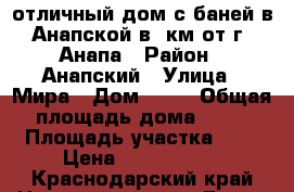 отличный дом с баней в Анапской в 2км от г. Анапа › Район ­ Анапский › Улица ­ Мира › Дом ­ 12 › Общая площадь дома ­ 58 › Площадь участка ­ 6 › Цена ­ 5 250 000 - Краснодарский край Недвижимость » Дома, коттеджи, дачи продажа   